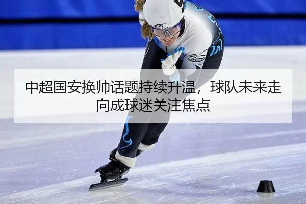 中超国安换帅话题持续升温，球队未来走向成球迷关注焦点